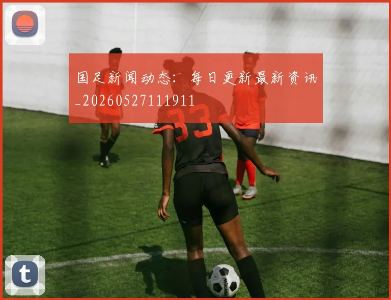 国足新闻动态:每日更新最新资讯_20260527111911