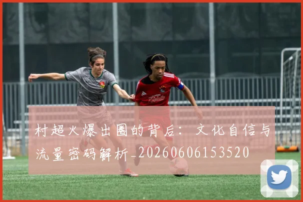村超火爆出圈的背后:文化自信与流量密码解析_20260606153520