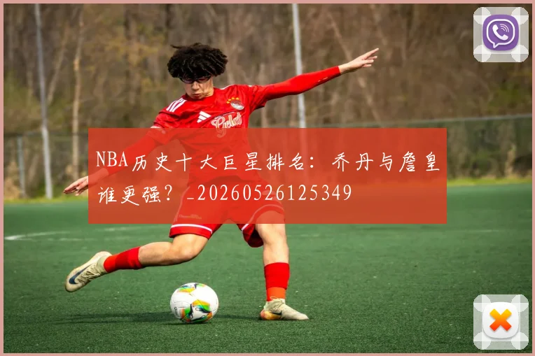 NBA历史十大巨星排名：乔丹与詹皇谁更强？_20260526125349