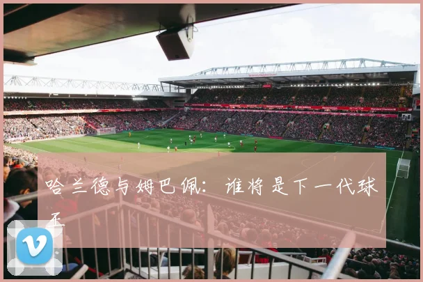 哈兰德与姆巴佩:谁将是下一代球王