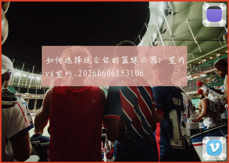 如何选择适合你的篮球公园：室内vs室外_20260606153106