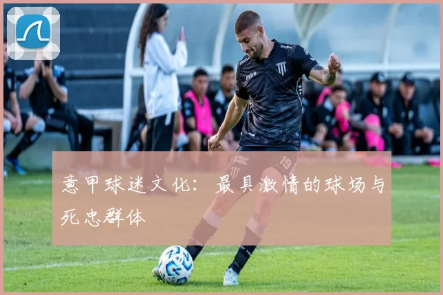 意甲球迷文化:最具激情的球场与死忠群体