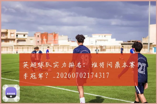 英超球队实力排名：谁将问鼎本赛季冠军？_20260702174317