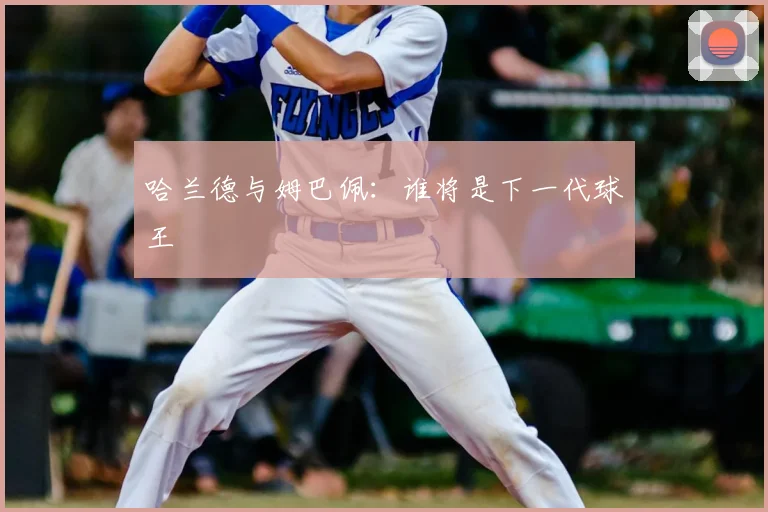 哈兰德与姆巴佩:谁将是下一代球王